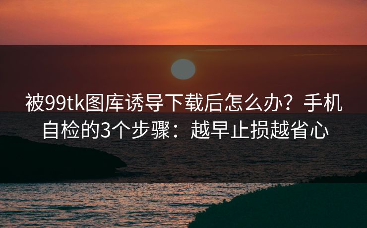 被99tk图库诱导下载后怎么办？手机自检的3个步骤：越早止损越省心