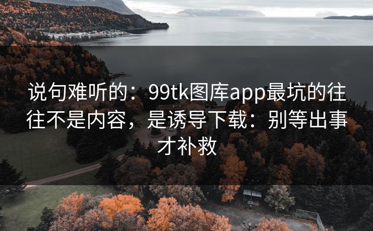 说句难听的：99tk图库app最坑的往往不是内容，是诱导下载：别等出事才补救