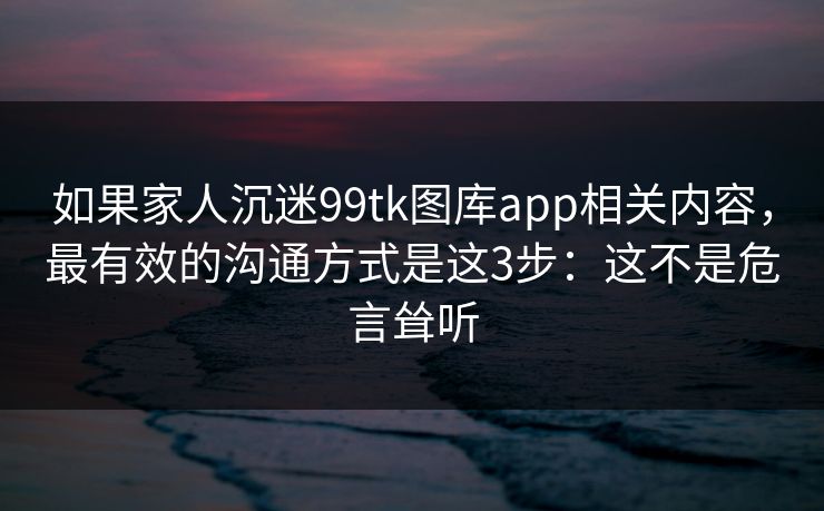 如果家人沉迷99tk图库app相关内容，最有效的沟通方式是这3步：这不是危言耸听