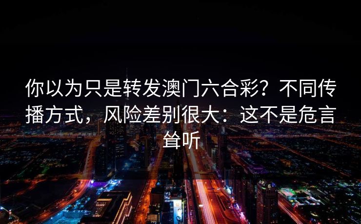 你以为只是转发澳门六合彩？不同传播方式，风险差别很大：这不是危言耸听