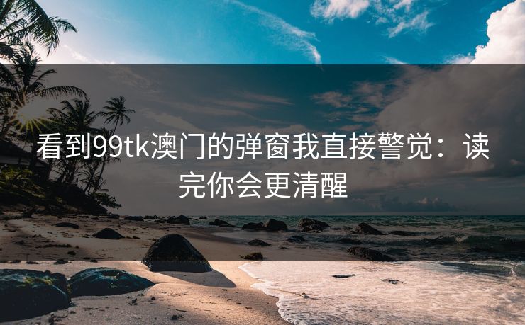 看到99tk澳门的弹窗我直接警觉：读完你会更清醒