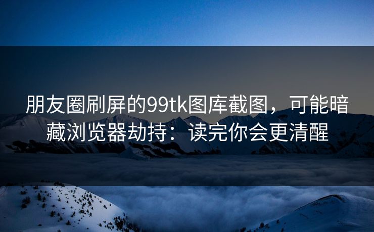 朋友圈刷屏的99tk图库截图，可能暗藏浏览器劫持：读完你会更清醒