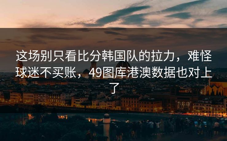这场别只看比分韩国队的拉力，难怪球迷不买账，49图库港澳数据也对上了