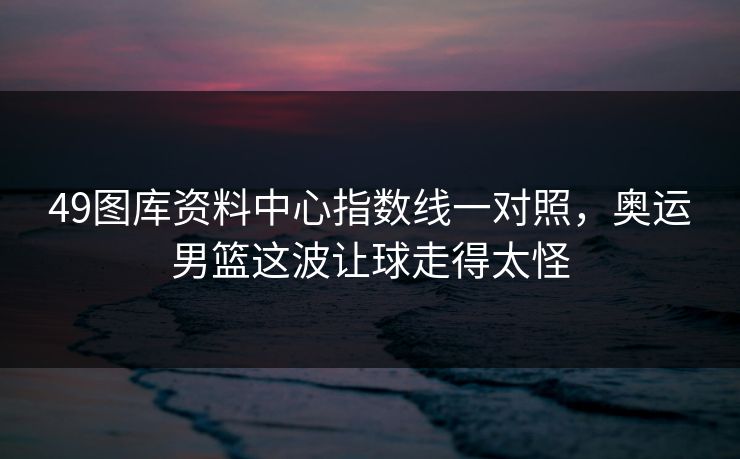 49图库资料中心指数线一对照，奥运男篮这波让球走得太怪