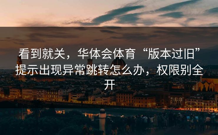 看到就关，华体会体育“版本过旧”提示出现异常跳转怎么办，权限别全开