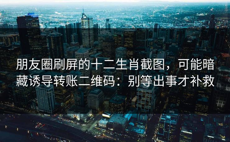 朋友圈刷屏的十二生肖截图，可能暗藏诱导转账二维码：别等出事才补救