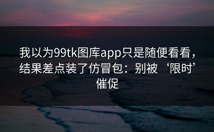 我以为99tk图库app只是随便看看，结果差点装了仿冒包：别被‘限时’催促