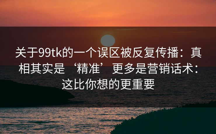 关于99tk的一个误区被反复传播：真相其实是‘精准’更多是营销话术：这比你想的更重要