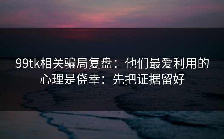 99tk相关骗局复盘：他们最爱利用的心理是侥幸：先把证据留好