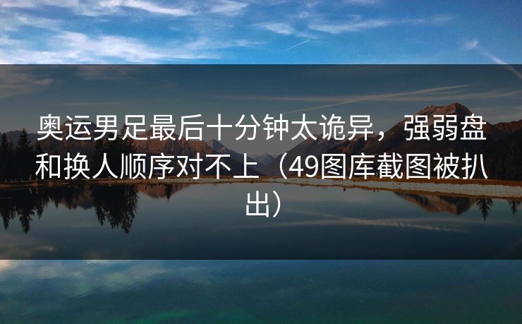 奥运男足最后十分钟太诡异，强弱盘和换人顺序对不上（49图库截图被扒出）