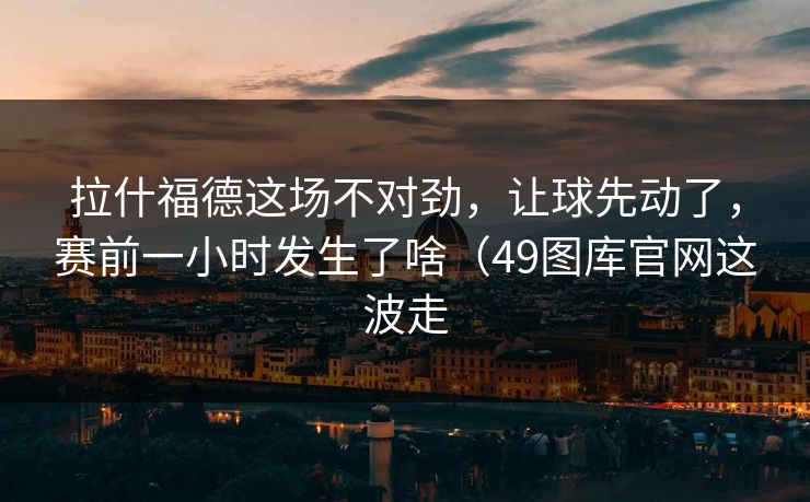 拉什福德这场不对劲,让球先动了,赛前一小时发生了啥(49图库官网这波走 拉什福德这场不对劲,让球先动了,赛前一小时发生了啥(49图库官网这波走