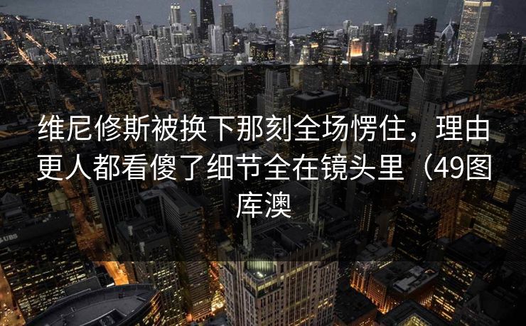 维尼修斯被换下那刻全场愣住，理由更人都看傻了细节全在镜头里（49图库澳