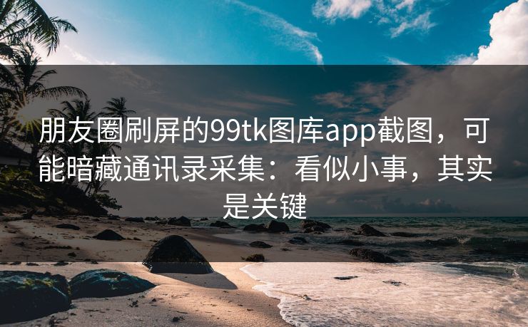 朋友圈刷屏的99tk图库app截图，可能暗藏通讯录采集：看似小事，其实是关键