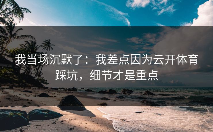 我当场沉默了：我差点因为云开体育踩坑，细节才是重点