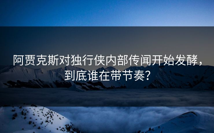 阿贾克斯对独行侠内部传闻开始发酵，到底谁在带节奏？
