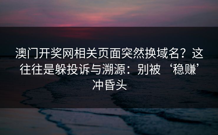 澳门开奖网相关页面突然换域名？这往往是躲投诉与溯源：别被‘稳赚’冲昏头