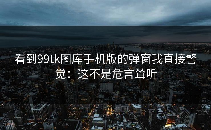 看到99tk图库手机版的弹窗我直接警觉：这不是危言耸听