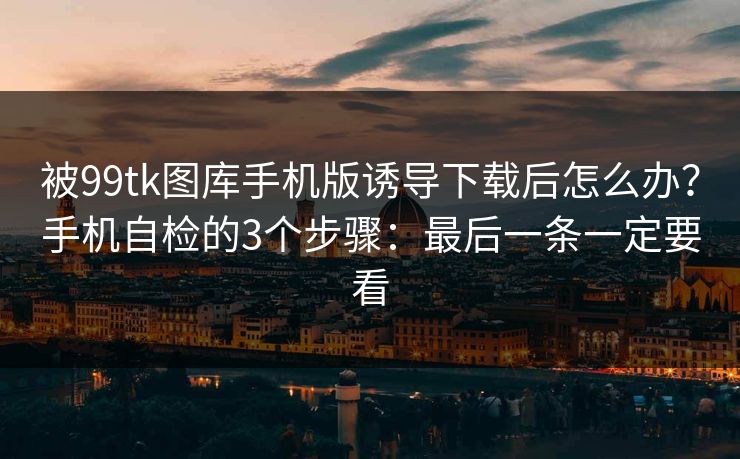 被99tk图库手机版诱导下载后怎么办？手机自检的3个步骤：最后一条一定要看