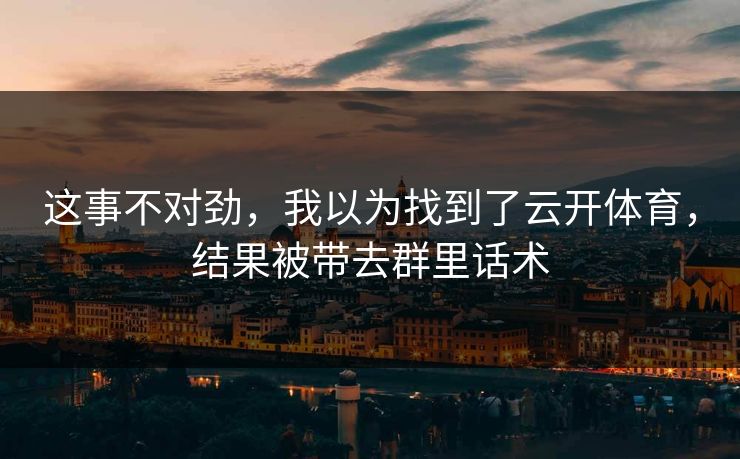 这事不对劲，我以为找到了云开体育，结果被带去群里话术