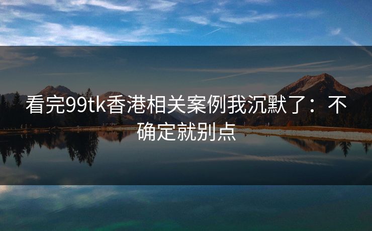 看完99tk香港相关案例我沉默了：不确定就别点