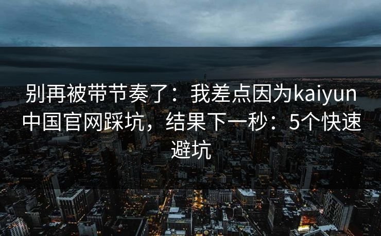 别再被带节奏了：我差点因为kaiyun中国官网踩坑，结果下一秒：5个快速避坑