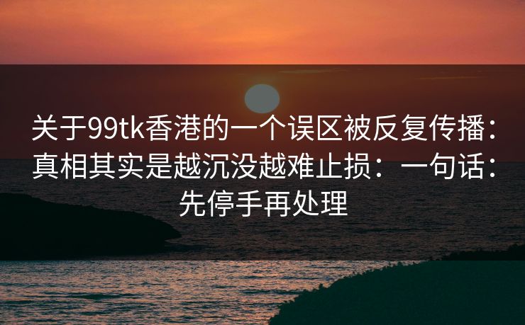 关于99tk香港的一个误区被反复传播:真相其实是越沉没越难止损:一句话:先停手再处理 关于99tk香港的一个误区被反复传播:真相其实是越沉没越难止损:一句话:先停手再处理