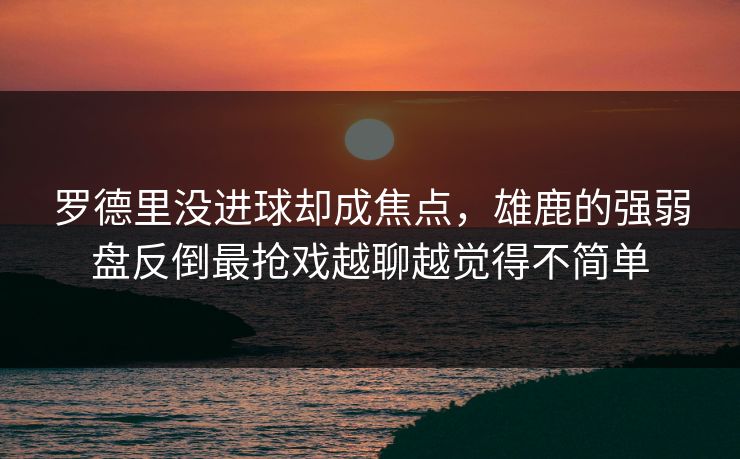 罗德里没进球却成焦点，雄鹿的强弱盘反倒最抢戏越聊越觉得不简单