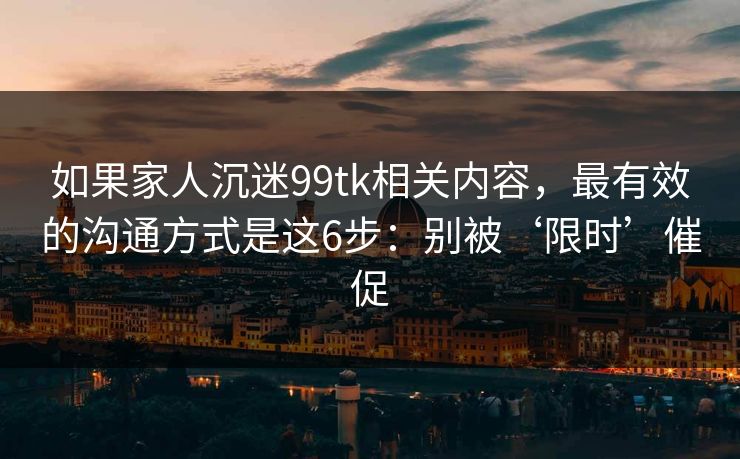如果家人沉迷99tk相关内容，最有效的沟通方式是这6步：别被‘限时’催促