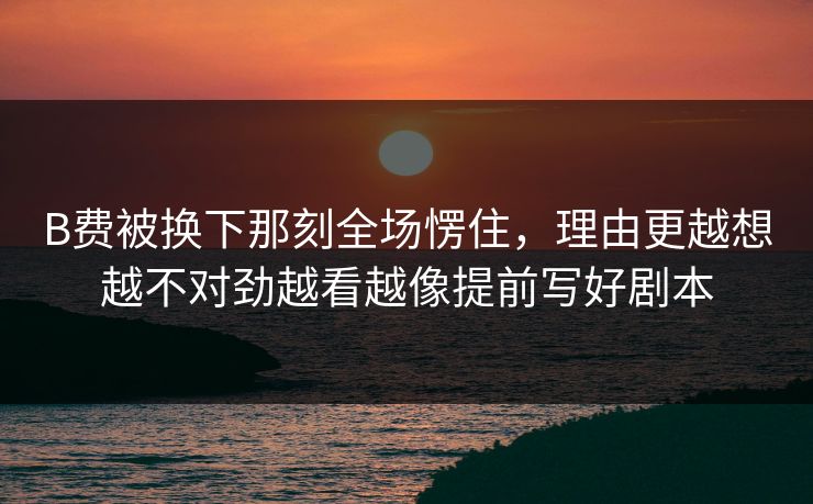 B费被换下那刻全场愣住，理由更越想越不对劲越看越像提前写好剧本