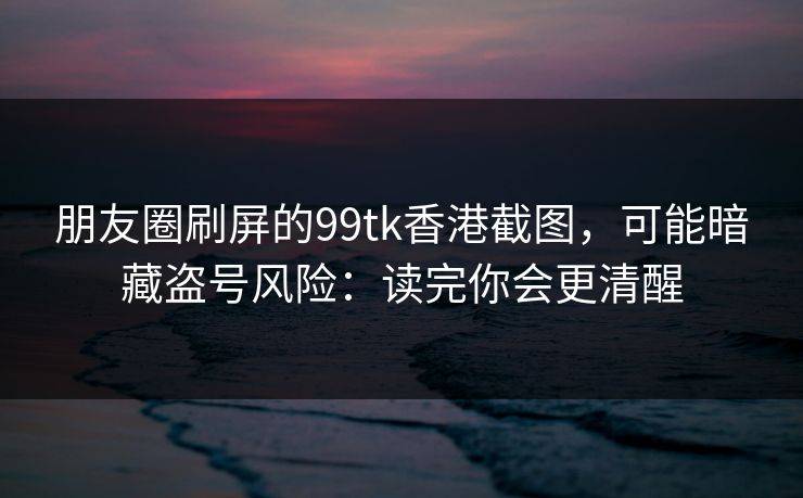 朋友圈刷屏的99tk香港截图,可能暗藏盗号风险:读完你会更清醒 朋友圈刷屏的99tk香港截图,可能暗藏盗号风险:读完你会更清醒